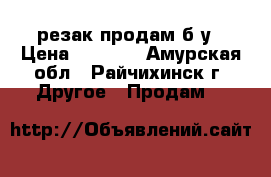 резак продам б.у › Цена ­ 4 000 - Амурская обл., Райчихинск г. Другое » Продам   